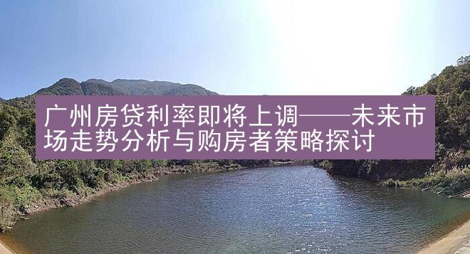 广州房贷利率即将上调——未来市场走势分析与购房者策略探讨