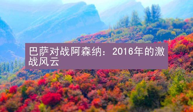 巴萨对战阿森纳：2016年的激战风云